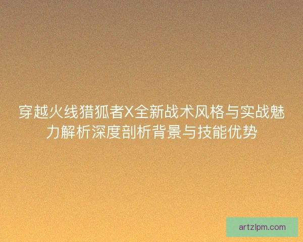 穿越火线猎狐者X全新战术风格与实战魅力解析深度剖析背景与技能优势