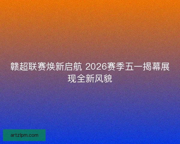 赣超联赛焕新启航 2026赛季五一揭幕展现全新风貌