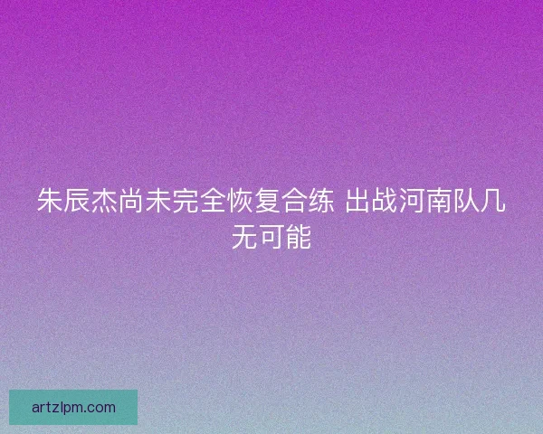 朱辰杰尚未完全恢复合练 出战河南队几无可能