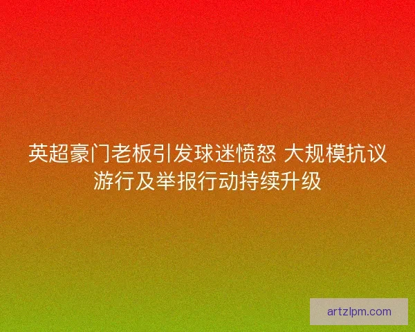 英超豪门老板引发球迷愤怒 大规模抗议游行及举报行动持续升级