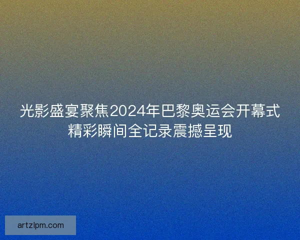 光影盛宴聚焦2024年巴黎奥运会开幕式精彩瞬间全记录震撼呈现